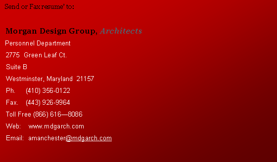 Text Box:   Send or Fax resume to:  Morgan Design Group, Architects  Personnel Department  2775  Green Leaf Ct.  Suite B  Westminster, Maryland  21157  Ph.	(410) 356-0122  Fax.	(443) 926-9964  Toll Free (866) 6168086  Web:    www.mdgarch.com  Email:  amanchester@mdgarch.com